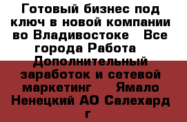 Готовый бизнес под ключ в новой компании во Владивостоке - Все города Работа » Дополнительный заработок и сетевой маркетинг   . Ямало-Ненецкий АО,Салехард г.